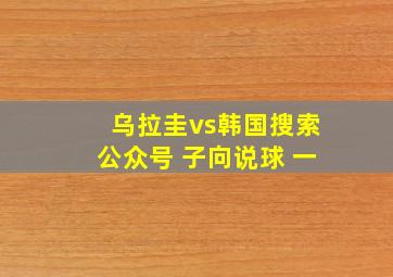 乌拉圭vs韩国搜索公众号 子向说球 一